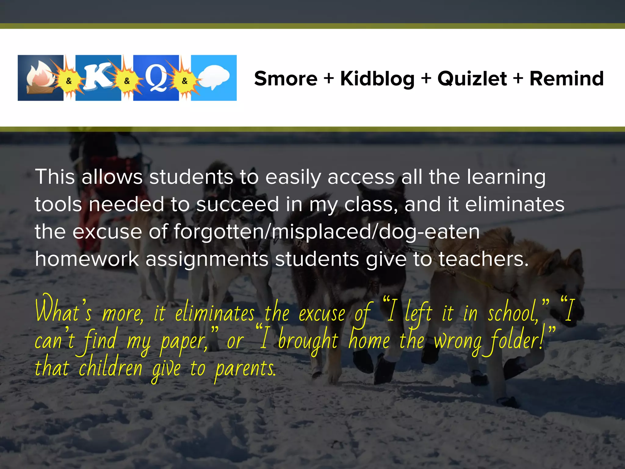 This allows students to easily access all the learning
tools needed to succeed in my class, and it eliminates
the excuse of forgotten/misplaced/dog-eaten
homework assignments students give to teachers.
What’s more, it eliminates the excuse of “I left it in school,” “I
can’t find my paper,” or “I brought home the wrong folder!”
that children give to parents.
Smore + Kidblog + Quizlet + Remind
 