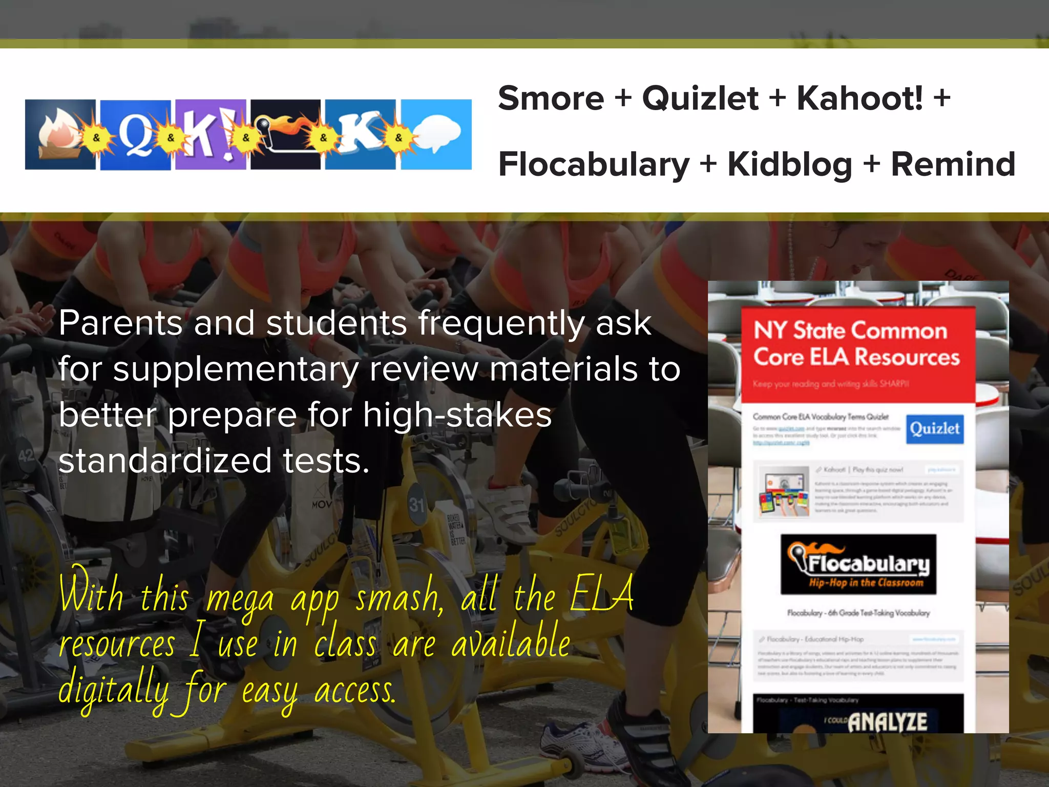 Parents and students frequently ask
for supplementary review materials to
better prepare for high-stakes
standardized tests.
With this mega app smash, all the ELA
resources I use in class are available
digitally for easy access.
Smore + Quizlet + Kahoot! +
Flocabulary + Kidblog + Remind
 