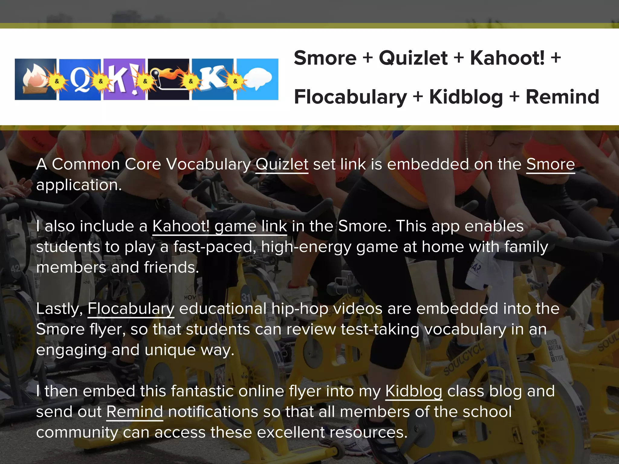 A Common Core Vocabulary Quizlet set link is embedded on the Smore
application.
I also include a Kahoot! game link in the Smore. This app enables
students to play a fast-paced, high-energy game at home with family
members and friends.
Lastly, Flocabulary educational hip-hop videos are embedded into the
Smore flyer, so that students can review test-taking vocabulary in an
engaging and unique way.
I then embed this fantastic online flyer into my Kidblog class blog and
send out Remind notifications so that all members of the school
community can access these excellent resources.
Smore + Quizlet + Kahoot! +
Flocabulary + Kidblog + Remind
 