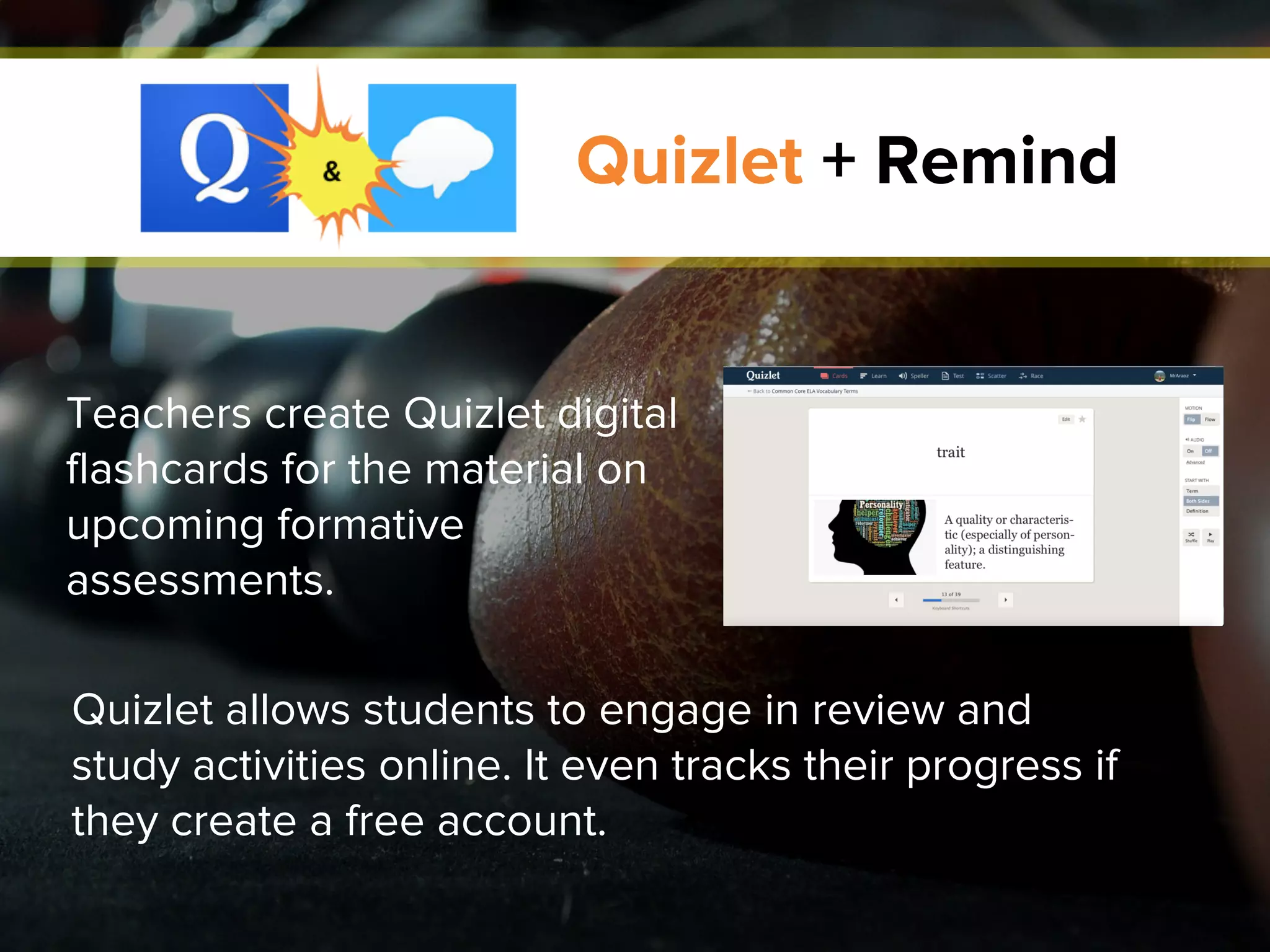 Quizlet + Remind
Quizlet allows students to engage in review and
study activities online. It even tracks their progress if
they create a free account.
Teachers create Quizlet digital
flashcards for the material on
upcoming formative
assessments.
 