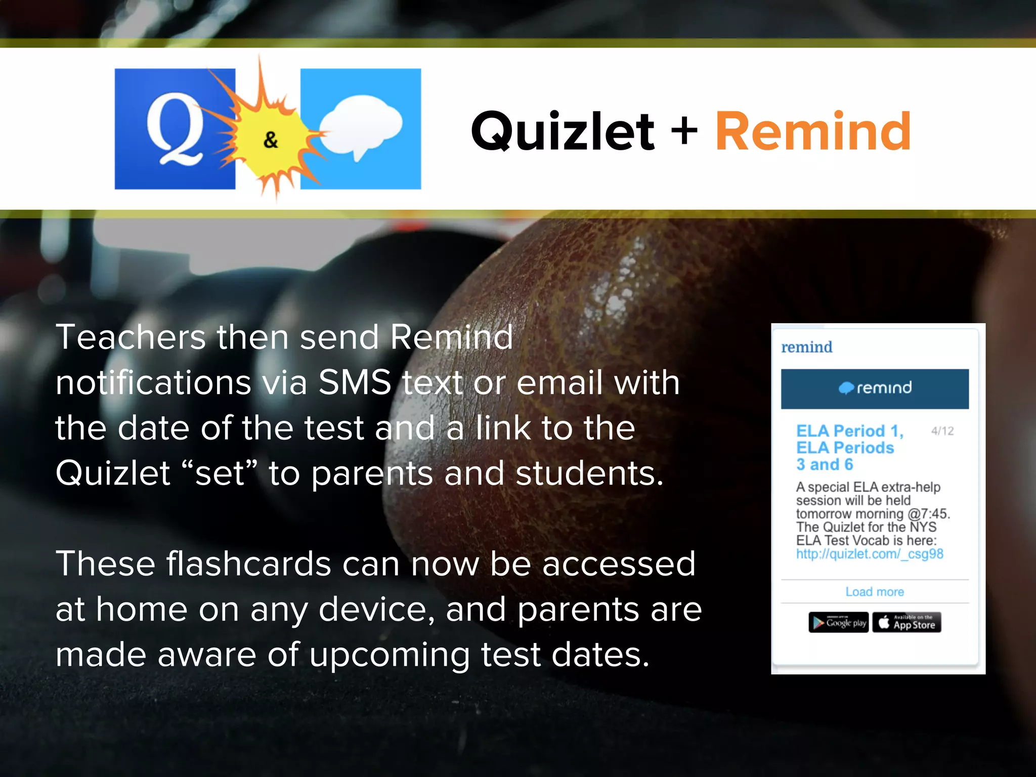 Quizlet + Remind
Teachers then send Remind
notifications via SMS text or email with
the date of the test and a link to the
Quizlet “set” to parents and students.
These flashcards can now be accessed
at home on any device, and parents are
made aware of upcoming test dates.
 