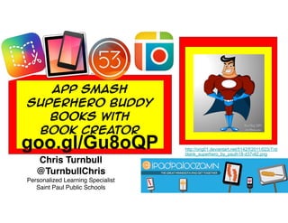App Smash
Superhero Buddy
Books With
Book Creator
Chris Turnbull
@TurnbullChris
Personalized Learning Specialist
Saint Paul Public Schools
http://orig01.deviantart.net/5142/f/2011/023/7/d/
blank_superhero_by_paulh18-d37vll2.png
goo.gl/Gu8oQP
 