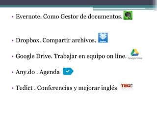 • Evernote. Como Gestor de documentos.


• Dropbox. Compartir archivos.

• Google Drive. Trabajar en equipo on line.

• Any.do . Agenda

• Tedict . Conferencias y mejorar inglés
 