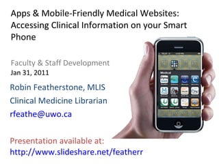 Apps & Mobile-Friendly Medical Websites: Accessing Clinical Information on your Smart Phone Faculty & Staff Development Jan 31, 2011 Robin Featherstone, MLIS Clinical Medicine Librarian [email_address] Presentation available at:  http://www.slideshare.net/featherr 