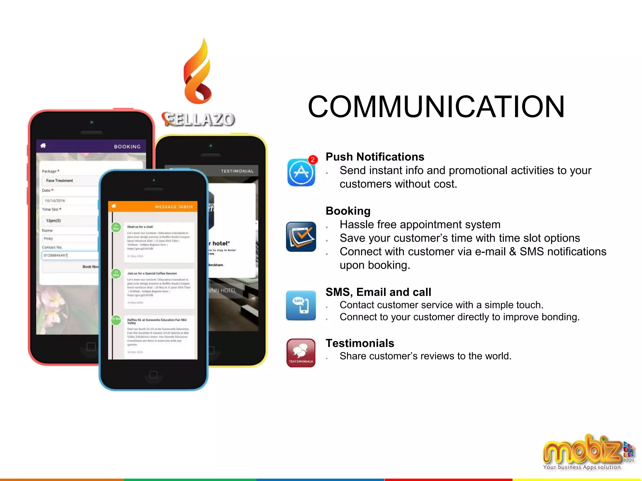 Push Notifications
 Send instant info and promotional activities to your
customers without cost.
Booking
 Hassle free appointment system
 Save your customer’s time with time slot options
 Connect with customer via e-mail & SMS notifications
upon booking.
SMS, Email and call
 Contact customer service with a simple touch.
 Connect to your customer directly to improve bonding.
Testimonials
 Share customer’s reviews to the world.
2
COMMUNICATION
 