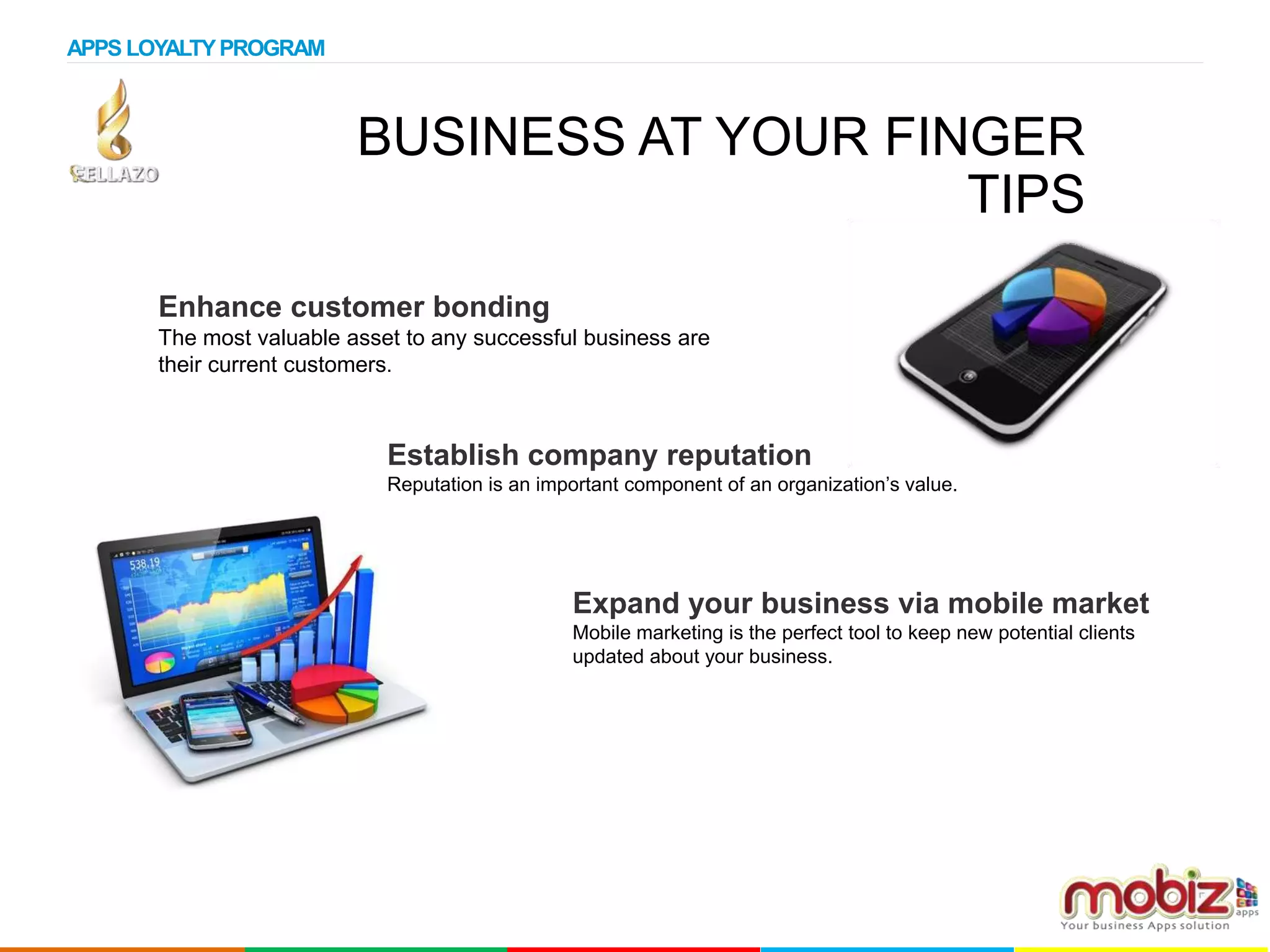 BUSINESS AT YOUR FINGER
TIPS
Enhance customer bonding
The most valuable asset to any successful business are
their current customers.
Establish company reputation
Reputation is an important component of an organization’s value.
Expand your business via mobile market
Mobile marketing is the perfect tool to keep new potential clients
updated about your business.
APPS LOYALTYPROGRAM
 