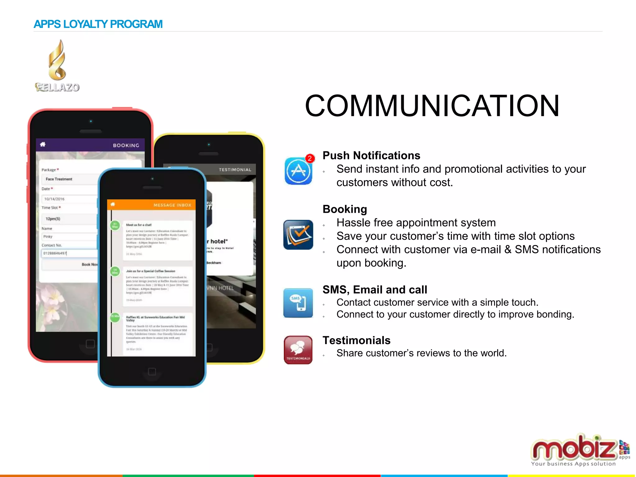Push Notifications
 Send instant info and promotional activities to your
customers without cost.
Booking
 Hassle free appointment system
 Save your customer’s time with time slot options
 Connect with customer via e-mail & SMS notifications
upon booking.
SMS, Email and call
 Contact customer service with a simple touch.
 Connect to your customer directly to improve bonding.
Testimonials
 Share customer’s reviews to the world.
2
COMMUNICATION
APPS LOYALTYPROGRAM
 