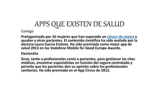 APPS QUE EXISTEN DE SALUD
Contigo
Protagonizada por 16 mujeres que han superado un cáncer de mama y
ayudan a otras pacientes. El contenido científico ha sido avalado por la
doctora Laura García Estévez. Ha sido premiada como mejor app de
salud 2013 en los Vodafone Mobile for Good Europe Awards.
Doctoralia
Sirve, tanto a profesionales como a pacientes, para gestionar las citas
médicas, encontrar especialistas en función del seguro contratado y
permite que los pacientes den su opinión sobre los profesionales
sanitarios. Ha sido premiada en el App Circus de 2012.
 