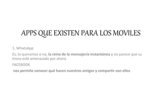 APPS QUE EXISTEN PARA LOS MOVILES
1. WhatsApp
Es, lo queramos o no, la reina de la mensajería instantánea y no parece que su
trono esté amenazado por ahora.
FACEBOOK
nos permite conocer qué hacen nuestros amigos y compartir con ellos
 