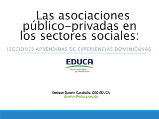 Las asociaciones
público-privadas en
los sectores sociales:
LECCIONES APRENDIDAS DE EXPERIENCIAS DOMINICANAS
Enrique Darwin Caraballo, CEO EDUCA
darwinc@educa.org.do
 