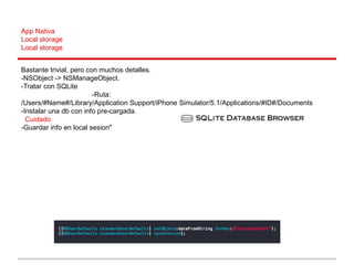App Nativa
Local storage
Local storage
Bastante trivial, pero con muchos detalles.
-NSObject -> NSManageObject.
-Tratar con SQLite
-Ruta:
/Users/#Name#/Library/Application Support/iPhone Simulator/5.1/Applications/#ID#/Documents
-Instalar una db con info pre-cargada.
Cuidado
-Guardar info en local sesion"
 
