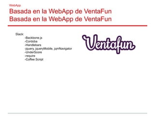 WebApp
Basada en la WebApp de VentaFun
Basada en la WebApp de VentaFun
Stack:
-Backbone.js
-Cordoba
-Handlebars
-jquery, jqueryMobile, jqmNavigator
-UnderScore
-require
-Coffee Script
 