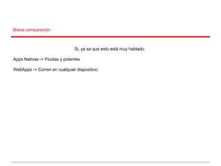 Breve comparación
Si, ya se que esto está muy hablado.
Apps Nativas -> Fluidas y potentes
WebApps -> Corren en cualquier dispositivo.
 