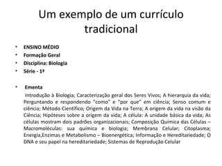 Um exemplo de um currículo tradicional ENSINO MÉDIO Formação Geral Disciplina: Biologia Série - 1ª Ementa Introdução à Biologia; Caracterização geral dos Seres Vivos; A hierarquia da vida; Perguntando e respondendo “como” e “por que” em ciência; Senso comum e ciência; Método Científico; Origem da Vida na Terra; A origem da vida na visão da Ciência; Hipóteses sobre a origem da vida; A célula: A unidade básica da vida; As células mostram dois padrões organizacionais; Composição Química das Células –Macromoléculas: sua química e biologia; Membrana Celular; Citoplasma; Energia,Enzimas e Metabolismo – Bioenergética; Informação e Hereditariedade; O DNA e seu papel na hereditariedade; Sistemas de Reprodução Celular 