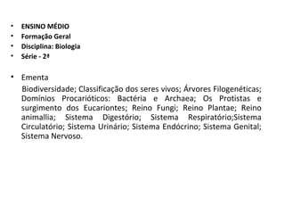 ENSINO MÉDIO Formação Geral Disciplina: Biologia Série - 2ª Ementa Biodiversidade; Classificação dos seres vivos; Árvores Filogenéticas; Domínios Procarióticos: Bactéria e Archaea; Os Protistas e surgimento dos Eucariontes; Reino Fungi; Reino Plantae; Reino animallia; Sistema Digestório; Sistema Respiratório;Sistema Circulatório; Sistema Urinário; Sistema Endócrino; Sistema Genital; Sistema Nervoso. 