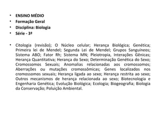ENSINO MÉDIO Formação Geral Disciplina: Biologia Série - 3ª Citologia (revisão); O Núcleo celular; Herança Biológica; Genética; Primeira lei de Mendel; Segunda Lei de Mendel; Grupos Sanguíneos; Sistema ABO; Fator Rh; Sistema MN; Pleiotropia, Interações Gênicas; Herança Quantitativa; Herança do Sexo; Determinação Genética do Sexo; Cromossomos Sexuais; Anomalias relacionadas aos cromossomos; Aberrações ou mutações cromossômicas; Genes localizados nos cromossomos sexuais; Herança ligada ao sexo; Herança restrita ao sexo; Outros mecanismos de herança relacionada ao sexo; Biotecnologia e Engenharia Genética; Evolução Biológica; Ecologia; Biogeografia; Biologia da Conservação; Poluição Ambiental. 