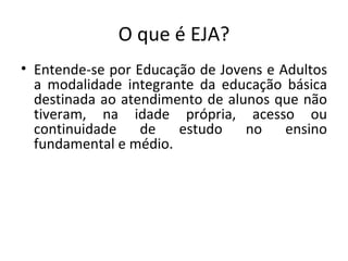 O que é EJA? Entende-se por Educação de Jovens e Adultos a modalidade integrante da educação básica destinada ao atendimento de alunos que não tiveram, na idade própria, acesso ou continuidade de estudo no ensino fundamental e médio.  