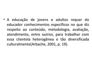 A educação de jovens e adultos requer do educador conhecimentos específicos no que diz respeito ao conteúdo, metodologia, avaliação, atendimento, entre outros, para trabalhar com essa clientela heterogênea e tão diversificada culturalmente(Arbache, 2001, p. 19). 
