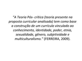 “ A Teoria Pós- crítica (teoria presente na proposta curricular analisada) tem como base a construção de um currículo vinculado ao conhecimento, identidade, poder, etnia, sexualidade, gênero, subjetividade e multiculturalismo.”  (FERREIRA, 2009). 