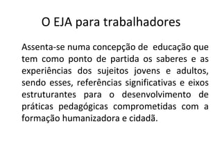 O EJA para trabalhadores Assenta-se numa concepção de  educação que tem como ponto de partida os saberes e as experiências dos sujeitos jovens e adultos, sendo esses, referências significativas e eixos estruturantes para o desenvolvimento de práticas pedagógicas comprometidas com a formação humanizadora e cidadã. 