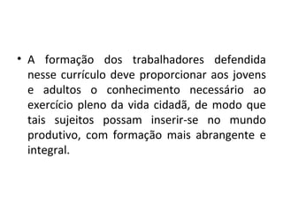 A formação dos trabalhadores defendida nesse currículo deve proporcionar aos jovens e adultos o conhecimento necessário ao exercício pleno da vida cidadã, de modo que tais sujeitos possam inserir-se no mundo produtivo, com formação mais abrangente e integral. 