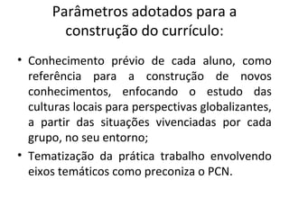 Parâmetros adotados para a construção do currículo: Conhecimento prévio de cada aluno, como referência para a construção de novos conhecimentos, enfocando o estudo das culturas locais para perspectivas globalizantes, a partir das situações vivenciadas por cada grupo, no seu entorno; Tematização da prática trabalho envolvendo eixos temáticos como preconiza o PCN. 