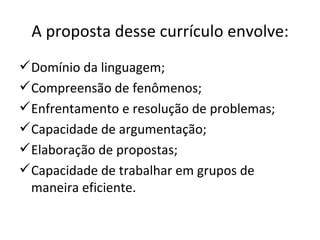 A proposta desse currículo envolve: Domínio da linguagem;  Compreensão de fenômenos;  Enfrentamento e resolução de problemas; Capacidade de argumentação;  Elaboração de propostas;  Capacidade de trabalhar em grupos de maneira eficiente. 