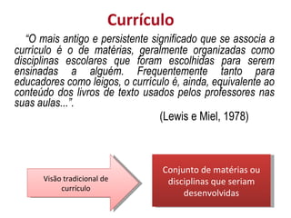 Currículo “ O mais antigo e persistente significado que se associa a currículo é o de matérias, geralmente organizadas como disciplinas escolares que foram escolhidas para serem ensinadas a alguém. Frequentemente tanto para educadores como leigos, o currículo é, ainda, equivalente ao conteúdo dos livros de texto usados pelos professores nas suas aulas...”. (Lewis e Miel, 1978) Conjunto de matérias ou disciplinas que seriam desenvolvidas Visão tradicional de currículo 