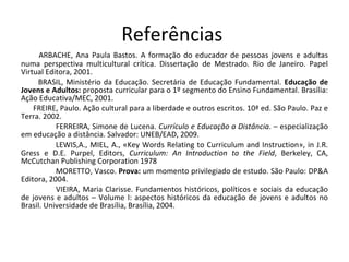 Referências  ARBACHE, Ana Paula Bastos. A formação do educador de pessoas jovens e adultas numa perspectiva multicultural crítica. Dissertação de Mestrado. Rio de Janeiro. Papel Virtual Editora, 2001. BRASIL, Ministério da Educação. Secretária de Educação Fundamental.  Educação de Jovens e Adultos:  proposta curricular para o 1º segmento do Ensino Fundamental. Brasília: Ação Educativa/MEC, 2001.  FREIRE, Paulo. Ação cultural para a liberdade e outros escritos. 10ª ed. São Paulo. Paz e Terra. 2002. FERREIRA, Simone de Lucena.  Currículo e Educação a Distância . – especialização em educação a distância. Salvador: UNEB/EAD, 2009. LEWIS,A., MIEL, A., «Key Words Relating to Curriculum and Instruction», in J.R. Gress e D.E. Purpel, Editors,  Curriculum: An Introduction to the Field , Berkeley, CA, McCutchan Publishing Corporation 1978 MORETTO, Vasco.  Prova:  um momento privilegiado de estudo. São Paulo: DP&A Editora, 2004.  VIEIRA, Maria Clarisse. Fundamentos históricos, políticos e sociais da educação de jovens e adultos – Volume I: aspectos históricos da educação de jovens e adultos no Brasil. Universidade de Brasília, Brasília, 2004. 