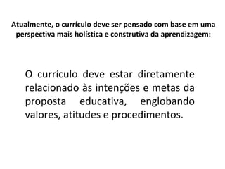 Atualmente, o currículo deve ser pensado com base em uma perspectiva mais holística e construtiva da aprendizagem: O currículo deve estar diretamente relacionado às intenções e metas da proposta educativa, englobando valores, atitudes e procedimentos.  