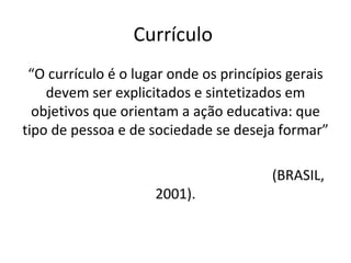 Currículo  “ O currículo é o lugar onde os princípios gerais devem ser explicitados e sintetizados em objetivos que orientam a ação educativa: que tipo de pessoa e de sociedade se deseja formar”  (BRASIL, 2001). 