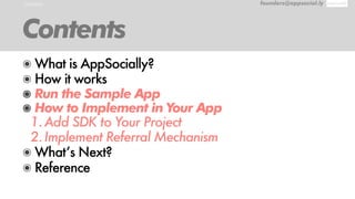 CONTENTS founders@appsocial.ly
Contents
๏ What is AppSocially?
๏ How it works
๏ Run the Sample App
๏ How to Implement in Your App
1.Add SDK to Your Project
2.Implement Referral Mechanism
๏ What’s Next?
๏ Reference
 