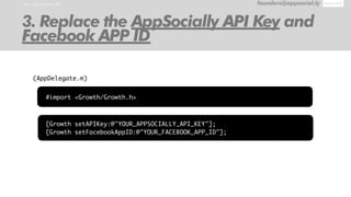 RUN THE SAMPLE APP founders@appsocial.ly
3. Replace the AppSocially API Key and
Facebook APP ID
[Growth setAPIKey:@"YOUR_APPSOCIALLY_API_KEY"];
[Growth setFacebookAppID:@"YOUR_FACEBOOK_APP_ID"];
(AppDelegate.m)
#import <Growth/Growth.h>
 