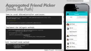 HOW TO IMPLEMENT IN YOUR APP founders@appsocial.ly
Aggregated Friend Picker
(Invite like Path)
Sample Project: InviteSample
Implement the delegate methods.
Same as usual UIViewController subclasses.
GRFriendPickerViewController *pickerCtr = [[GRFriendPickerViewController alloc] init];
pickerCtr.delegate = self;
// customize here
[self presentViewController:pickerCtr animated:YES completion:nil];
Call inviteFriends method.
[GRInviter inviteFriends:self.pickedFriends
inviteInfo:inviteInfo
withMessage:NO
completion:nil];
- (void)friendPickerViewController:(GRFriendPickerViewController *)controller
didPickedFriends:(NSArray *)friends
{
self.pickedFriends = friends;
[controller dismissViewControllerAnimated:YES
completion:^{
// do something after friends being picked
}];
}
 