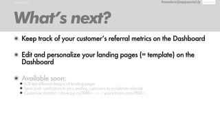 WHAT’S NEXT founders@appsocial.ly
What’s next?
๏ Keep track of your customer’s referral metrics on the Dashboard
๏ Edit and personalize your landing pages (= template) on the
Dashboard
๏ Available soon:
•A/B test different designs of landing pages
•Send push notification to your existing customers to accelerate referrals
•Customize domain <iloveapp.co/XXXX> -> <yoursomain.com/XXXX>
 
