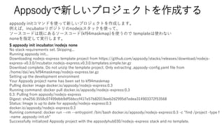 Appsody¤ץȤɤ
$ appsody init incubator/nodejs none
No stack requirements set. Skipping...
Running appsody init...
Downloading nodejs-express template project from https://github.com/appsody/stacks/releases/download/nodejs-
express-v0.3.0/incubator.nodejs-express.v0.3.0.templates.simple.tar.gz
Download complete. Do not unzip the template project. Only extracting .appsody-config.yaml file from
/home/dai/ws/kf94maskmap/nodejs-express.tar.gz
Setting up the development environment
Your Appsody project name has been set to kf94maskmap
Pulling docker image docker.io/appsody/nodejs-express:0.3
Running command: docker pull docker.io/appsody/nodejs-express:0.3
0.3: Pulling from appsody/nodejs-express
Digest: sha256:3558c07499dbb9df5bbccf417e57b82019eeb2d2995d7edea314903372f53568
Status: Image is up to date for appsody/nodejs-express:0.3
docker.io/appsody/nodejs-express:0.3
Running command: docker run --rm --entrypoint /bin/bash docker.io/appsody/nodejs-express:0.3 -c "find /project -type f
-name .appsody-init.sh"
Successfully initialized Appsody project with the appsodyhub030/nodejs-express stack and no template.
appsody initޥɤʹä¤ץȤɤޤ
Сincubatorݥȥnodejsåʹäơ
``ɤϼȤˤ륽``(kf94maskmap)ʹΤ templateʹʤ
noneָƌgФޤ
 