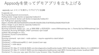 Appsodyʹäƥǥ⥢ץϤ
$ appsody run
Running development environment...
Pulling docker image docker.io/appsody/nodejs:0.3
Running command: docker pull docker.io/appsody/nodejs:0.3
0.3: Pulling from appsody/nodejs
Digest: sha256:c0bc3aef3a2d5a631acfebc8fc33e2dfc230c37a0783d5ae2b6d61f93af1fe39
Status: Image is up to date for appsody/nodejs:0.3
docker.io/appsody/nodejs:0.3
Running command: docker run --rm -p 3000:3000 -p 9229:9229 --name kf94maskmap-dev -v /home/dai/ws/kf94maskmap/:/pro
[Container] Running APPSODY_PREP command: npm install
audited 166 packages in 1.01s
[Container] found 0 vulnerabilities
[Container]
Running command: npm start --node-options --require=appmetrics-dash/attach
[Container]
[Container] > kf94maskmap@0.1.1 start /project/user-app
[Container] > node app.js
[Container]
[Container] [Fri Mar 27 14:59:36 2020] com.ibm.diagnostics.healthcenter.loader INFO: Node Application Metrics 5.1.1.202003121
[Container] [Fri Mar 27 14:59:37 2020] com.ibm.diagnostics.healthcenter.mqtt INFO: Connecting to broker localhost:1883
[Container] To view your app, open this link in your browser: http://localhost:3000
appsody run ޥɤgФƥǥ⥢ץ
 