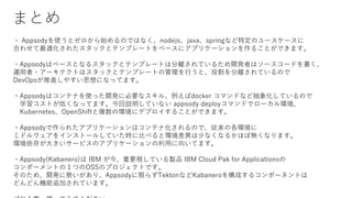 ޤȤ
? AppsodyʹȥʼΤǤϤʤnodejsjavaspringʤضΥ``
Ϥ碌m줿åȥƥץ`Ȥ٩`˥ץꥱ`뤳ȤǤޤ
?Appsodyϥ٩`Ȥʤ륹åȥƥץ`ȤϷxƤ뤿_kߤϥ``ɤ
\?`ƥȤϥåȥƥץ`ȤιФȡ۸xƤΤ
DevOpsM䤹˼ˤʤäƤޤ
?Appsodyϥƥʤʹä_k˱Ҫʥ롢docker ޥɤʤɳ󻯤ƤΤ
ѧȤͤʤäƤޤhƤʤ appsody deployޥɤǥ`h
KubernetesOpenShift}έh˥ǥץ뤳ȤǤޤ
?Appsody줿ץꥱ`ϥƥʻΤǡθh
ߥɥ륦򥤥󥹥ȩ`뤷Ƥr˱Ȥ٤ȭh٤ʤʤ뤫ۤܟoʤޤ
h椬󤭤`ӥΥץꥱ`ä򤤤Ƥޤ
?Appsody(Kabanero) IBM ҪҕƤuƷ IBM Cloud Pak for Applications
ݩ`ȤΣĤOSSΥץȤǤ
Τᡢ_k˄ݤꡢAppsodyޤ餺TektonʤKabanero򘋳ɤ륳ݩ`ͥȤ
ɤɤC׷ӤƤޤ
 