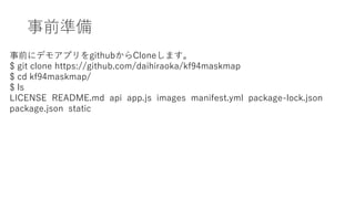 ǰʂ
ǰ˥ǥ⥢ץgithubCloneޤ
$ git clone https://github.com/daihiraoka/kf94maskmap
$ cd kf94maskmap/
$ ls
LICENSE README.md api app.js images manifest.yml package-lock.json
package.json static
 