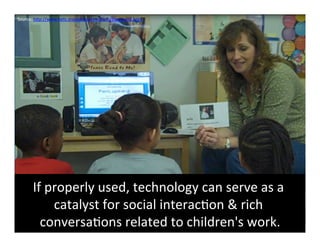 Source:	
  hFp://www.netc.org/earlyconnec6ons/byrequest.html	
  	
  




        If	
  properly	
  used,	
  technology	
  can	
  serve	
  as	
  a	
  
               catalyst	
  for	
  social	
  interac6on	
  &	
  rich	
  
          conversa6ons	
  related	
  to	
  children's	
  work.          	
  
 