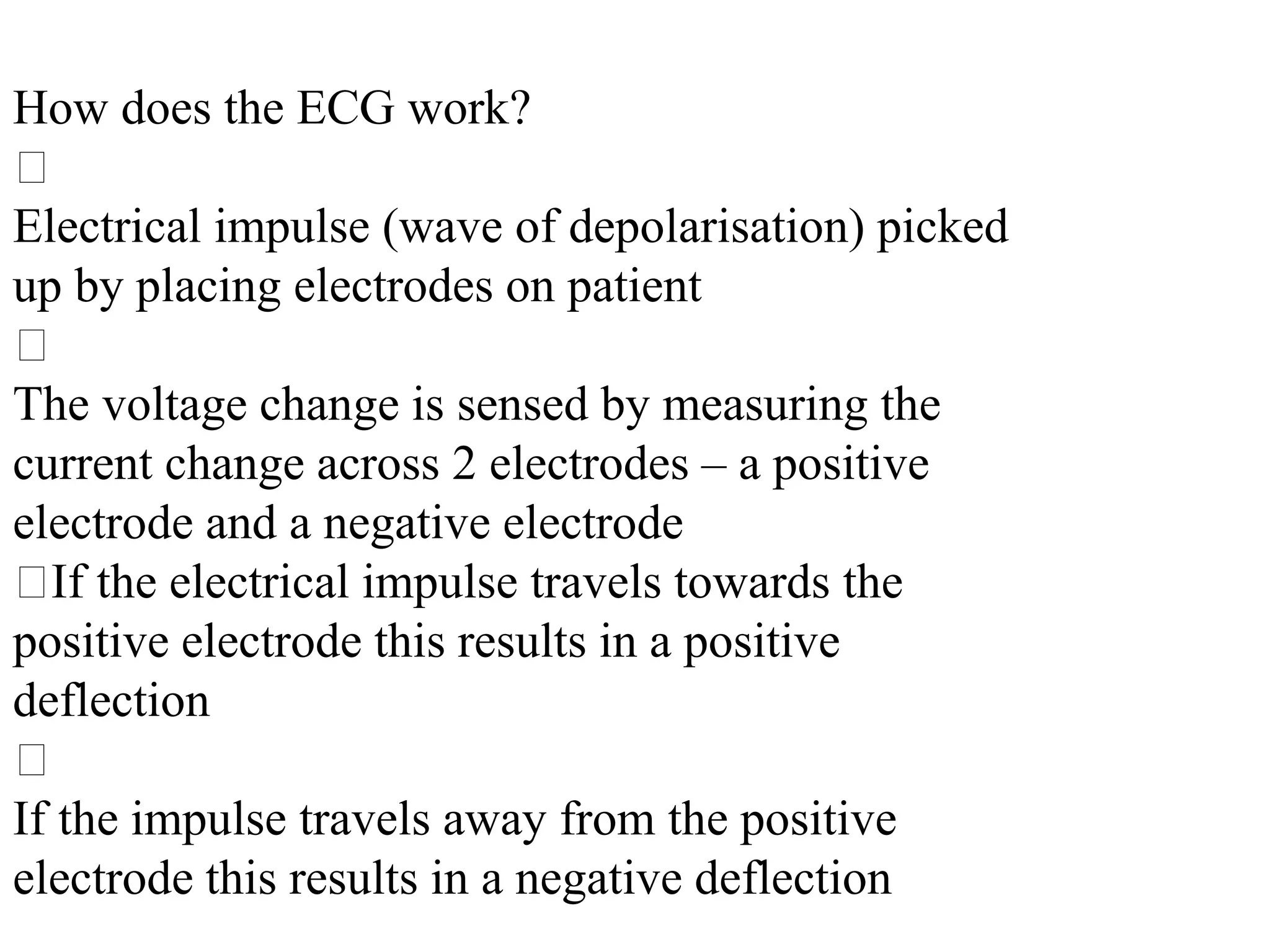 How does the ECG work?
􀂃
Electrical impulse (wave of depolarisation) picked
up by placing electrodes on patient
􀂃
The voltage change is sensed by measuring the
current change across 2 electrodes – a positive
electrode and a negative electrode
􀂃If the electrical impulse travels towards the
positive electrode this results in a positive
deflection
􀂃
If the impulse travels away from the positive
electrode this results in a negative deflection
 