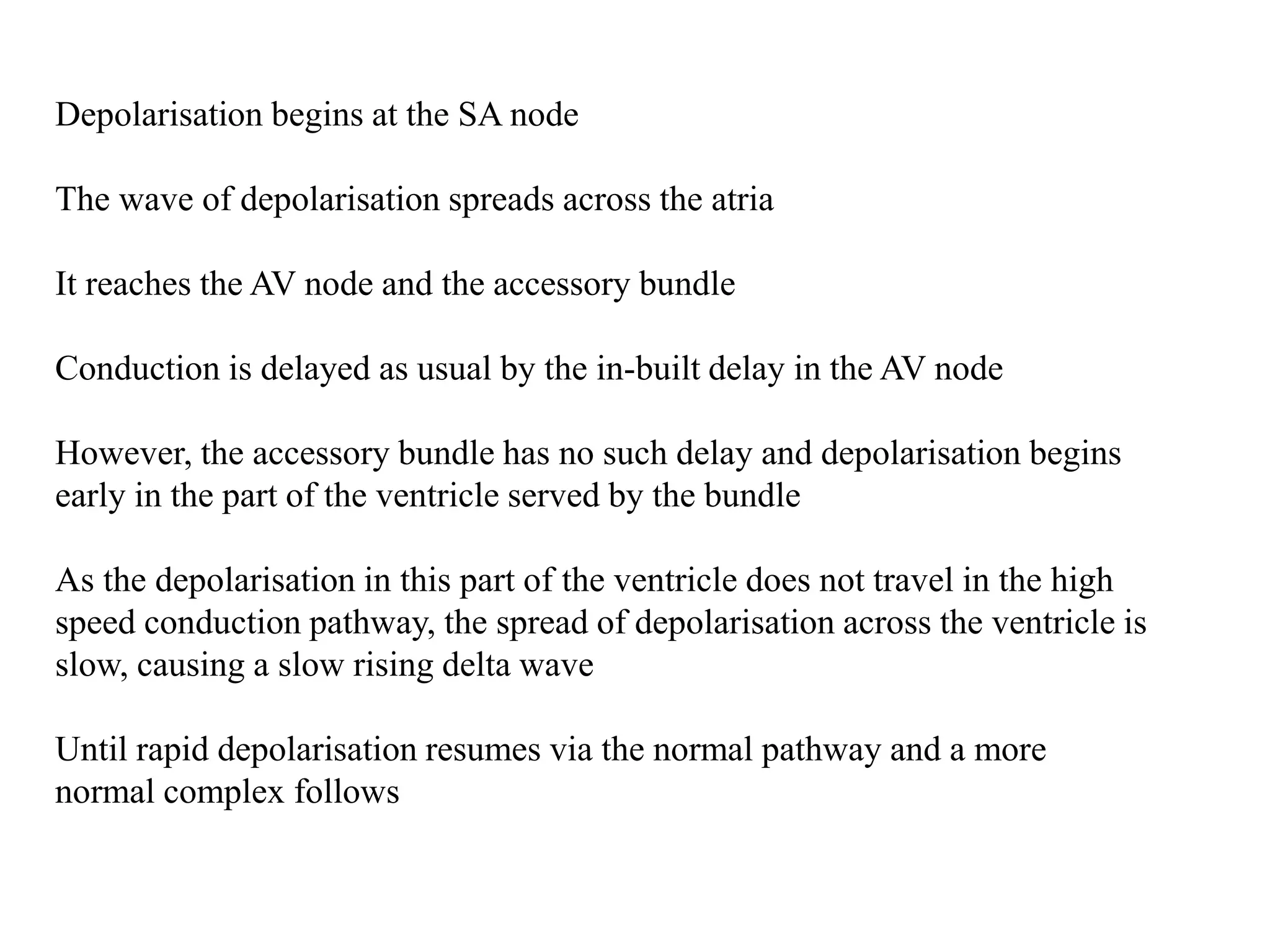 Depolarisation begins at the SA node
The wave of depolarisation spreads across the atria
It reaches the AV node and the accessory bundle
Conduction is delayed as usual by the in-built delay in the AV node
However, the accessory bundle has no such delay and depolarisation begins
early in the part of the ventricle served by the bundle
As the depolarisation in this part of the ventricle does not travel in the high
speed conduction pathway, the spread of depolarisation across the ventricle is
slow, causing a slow rising delta wave
Until rapid depolarisation resumes via the normal pathway and a more
normal complex follows
 