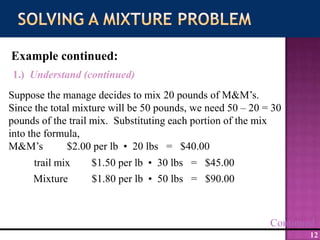 Solving a Mixture ProblemExample continued:1.)  Understand (continued)Suppose the manage decides to mix 20 pounds of M&M’s.  Since the total mixture will be 50 pounds, we need 50 – 20 = 30 pounds of the trail mix.  Substituting each portion of the mix into the formula,M&M’s         $2.00 per lb  •  20 lbs   =   $40.00trail mix        $1.50 per lb  •  30 lbs   =   $45.00Mixture         $1.80 per lb  •  50 lbs   =   $90.00Continued