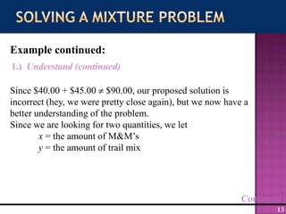 Solving a Mixture ProblemExample continued:1.)  Understand (continued)Since $40.00 + $45.00  $90.00, our proposed solution is incorrect (hey, we were pretty close again), but we now have a better understanding of the problem. Since we are looking for two quantities, we letx = the amount of M&M’sy = the amount of trail mixContinued
