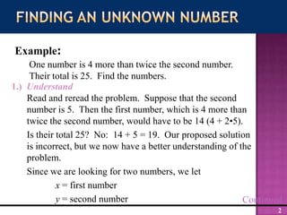 Read and reread the problem.  Suppose that the second number is 5.  Then the first number, which is 4 more than twice the second number, would have to be 14 (4 + 2•5).  Is their total 25?  No:  14 + 5 = 19.  Our proposed solution is incorrect, but we now have a better understanding of the problem.Since we are looking for two numbers, we letx = first numbery = second numberFinding an Unknown NumberExample:One number is 4 more than twice the second number.  Their total is 25.  Find the numbers.1.)  UnderstandContinued