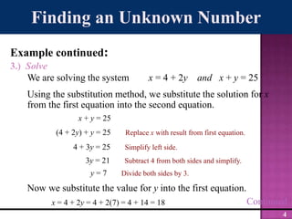 Finding an Unknown NumberExample continued:3.)  SolveWe are solving the system        x = 4 + 2y    and x + y = 25Using the substitution method, we substitute the solution for x from the first equation into the second equation.x + y = 25 (4 + 2y) + y = 25Replace x with result from first equation.4 + 3y = 25Simplify left side.3y = 21Subtract 4 from both sides and simplify.y = 7Divide both sides by 3.Now we substitute the value for y into the first equation.Continuedx = 4 + 2y = 4 + 2(7) = 4 + 14 = 18