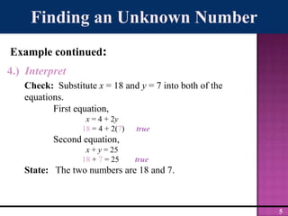 Finding an Unknown NumberExample continued:4.)  InterpretCheck:  Substitute x = 18 and y = 7 into both of the equations.	First equation,x = 4 + 2y 18 = 4 + 2(7)      true	Second equation,x + y = 2518 + 7 = 25        trueState:   The two numbers are 18 and 7.