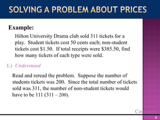 Solving a Problem about PricesExample:Hilton University Drama club sold 311 tickets for a play.  Student tickets cost 50 cents each; non-student tickets cost $1.50.  If total receipts were $385.50, find how many tickets of each type were sold.1.)  UnderstandRead and reread the problem.  Suppose the number of students tickets was 200.  Since the total number of tickets sold was 311, the number of non-student tickets would have to be 111 (311 – 200).Continued