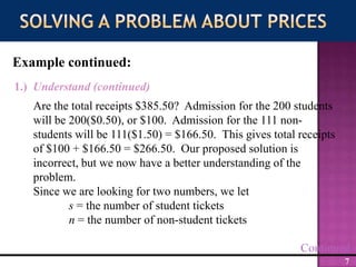 Solving a Problem about PricesExample continued:1.)  Understand (continued)Are the total receipts $385.50?  Admission for the 200 students will be 200($0.50), or $100.  Admission for the 111 non-students will be 111($1.50) = $166.50.  This gives total receipts of $100 + $166.50 = $266.50.  Our proposed solution is incorrect, but we now have a better understanding of the problem.Since we are looking for two numbers, we lets = the number of student ticketsn = the number of non-student ticketsContinued