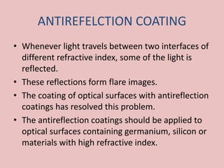 ANTIREFELCTION COATING
• Whenever light travels between two interfaces of
different refractive index, some of the light is
reflected.
• These reflections form flare images.
• The coating of optical surfaces with antireflection
coatings has resolved this problem.
• The antireflection coatings should be applied to
optical surfaces containing germanium, silicon or
materials with high refractive index.
 